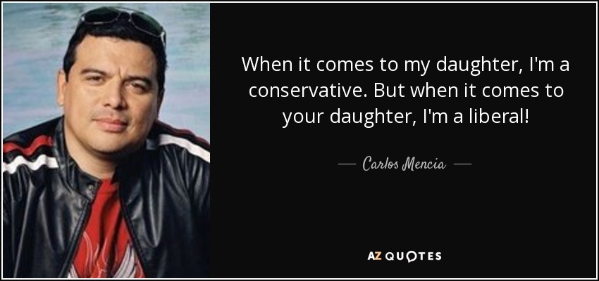 When it comes to my daughter, I'm a conservative. But when it comes to your daughter, I'm a liberal! - Carlos Mencia