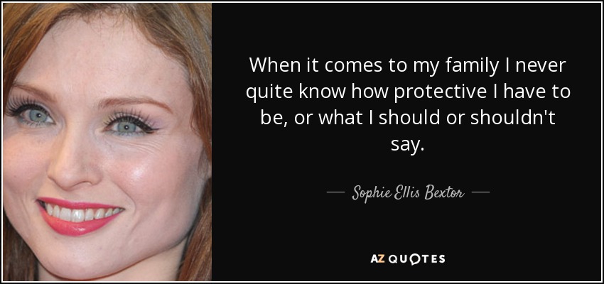 When it comes to my family I never quite know how protective I have to be, or what I should or shouldn't say. - Sophie Ellis Bextor