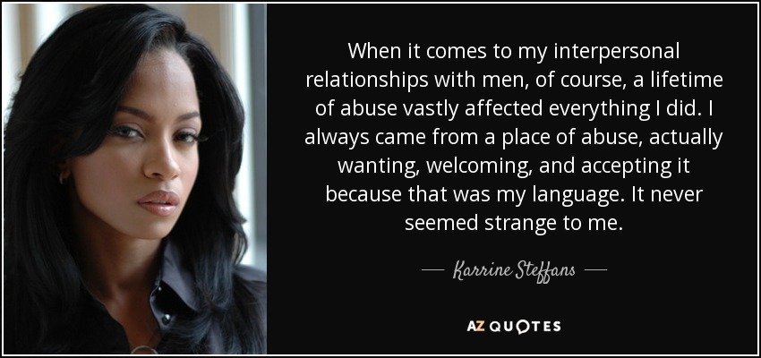 When it comes to my interpersonal relationships with men, of course, a lifetime of abuse vastly affected everything I did. I always came from a place of abuse, actually wanting, welcoming, and accepting it because that was my language. It never seemed strange to me. - Karrine Steffans