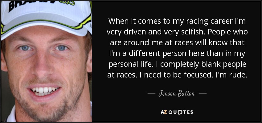 When it comes to my racing career I'm very driven and very selfish. People who are around me at races will know that I'm a different person here than in my personal life. I completely blank people at races. I need to be focused. I'm rude. - Jenson Button