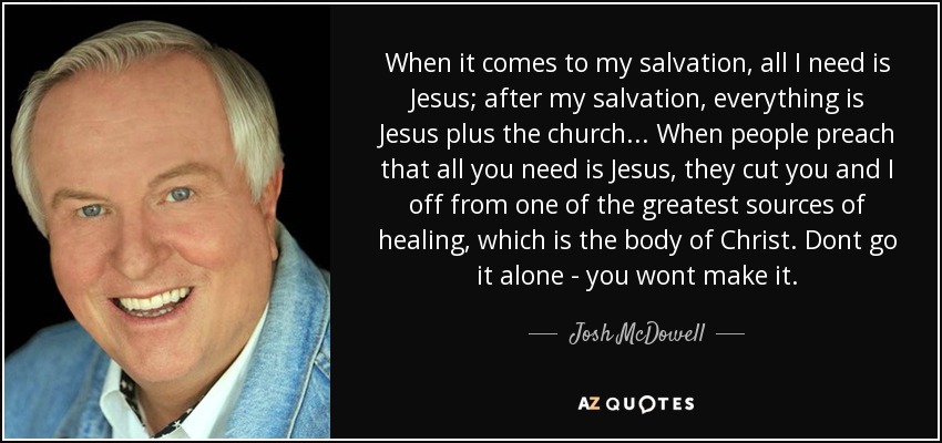 When it comes to my salvation, all I need is Jesus; after my salvation, everything is Jesus plus the church... When people preach that all you need is Jesus, they cut you and I off from one of the greatest sources of healing, which is the body of Christ. Dont go it alone - you wont make it. - Josh McDowell