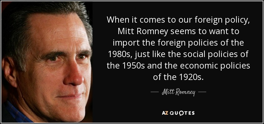 When it comes to our foreign policy, Mitt Romney seems to want to import the foreign policies of the 1980s, just like the social policies of the 1950s and the economic policies of the 1920s. - Mitt Romney