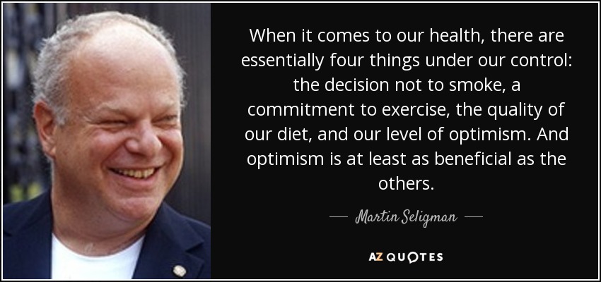 When it comes to our health, there are essentially four things under our control: the decision not to smoke, a commitment to exercise, the quality of our diet, and our level of optimism. And optimism is at least as beneficial as the others. - Martin Seligman