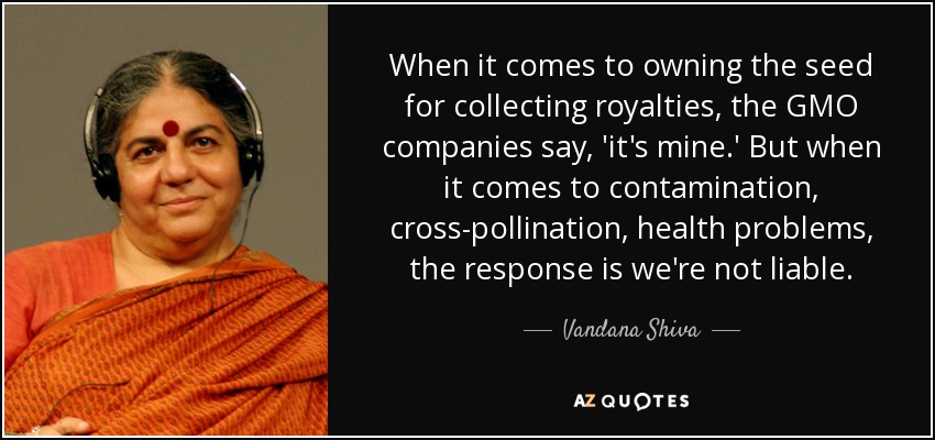 When it comes to owning the seed for collecting royalties, the GMO companies say, 'it's mine.' But when it comes to contamination, cross-pollination, health problems, the response is we're not liable. - Vandana Shiva