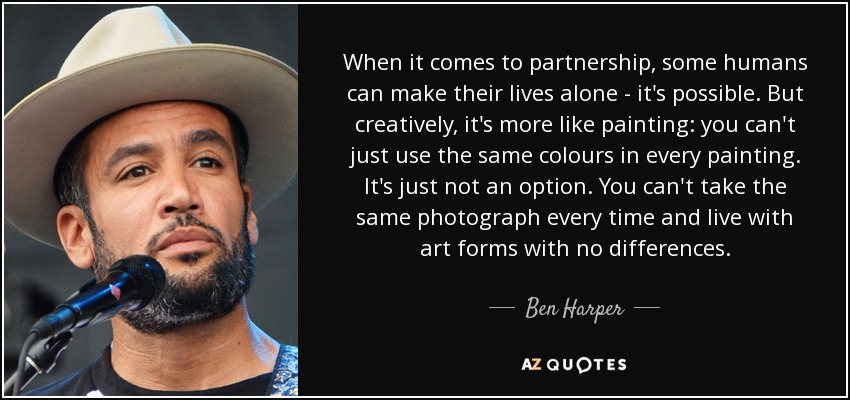 When it comes to partnership, some humans can make their lives alone - it's possible. But creatively, it's more like painting: you can't just use the same colours in every painting. It's just not an option. You can't take the same photograph every time and live with art forms with no differences. - Ben Harper