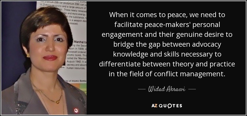 When it comes to peace, we need to facilitate peace-makers' personal engagement and their genuine desire to bridge the gap between advocacy knowledge and skills necessary to differentiate between theory and practice in the field of conflict management. - Widad Akrawi