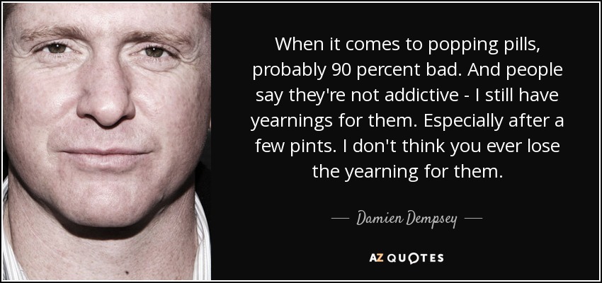 When it comes to popping pills, probably 90 percent bad. And people say they're not addictive - I still have yearnings for them. Especially after a few pints. I don't think you ever lose the yearning for them. - Damien Dempsey