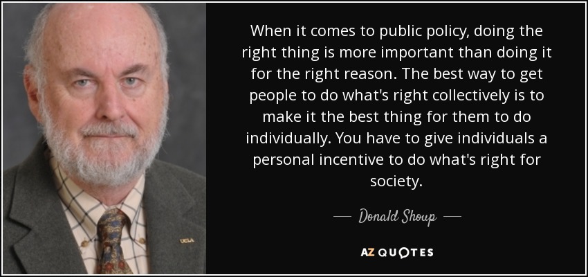 When it comes to public policy, doing the right thing is more important than doing it for the right reason. The best way to get people to do what's right collectively is to make it the best thing for them to do individually. You have to give individuals a personal incentive to do what's right for society. - Donald Shoup