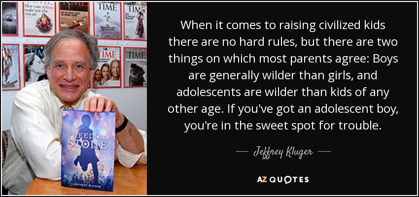 When it comes to raising civilized kids there are no hard rules, but there are two things on which most parents agree: Boys are generally wilder than girls, and adolescents are wilder than kids of any other age. If you've got an adolescent boy, you're in the sweet spot for trouble. - Jeffrey Kluger