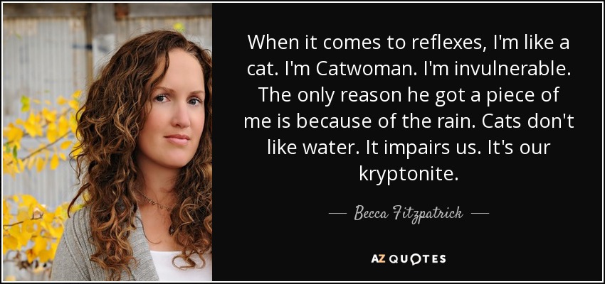 When it comes to reflexes, I'm like a cat. I'm Catwoman. I'm invulnerable. The only reason he got a piece of me is because of the rain. Cats don't like water. It impairs us. It's our kryptonite. - Becca Fitzpatrick