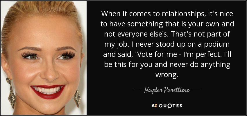 When it comes to relationships, it's nice to have something that is your own and not everyone else's. That's not part of my job. I never stood up on a podium and said, 'Vote for me - I'm perfect. I'll be this for you and never do anything wrong. - Hayden Panettiere