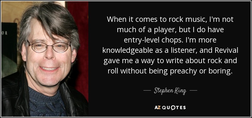 When it comes to rock music, I'm not much of a player, but I do have entry-level chops. I'm more knowledgeable as a listener, and Revival gave me a way to write about rock and roll without being preachy or boring. - Stephen King