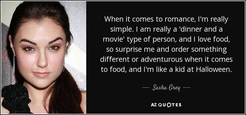 When it comes to romance, I'm really simple. I am really a 'dinner and a movie' type of person, and I love food, so surprise me and order something different or adventurous when it comes to food, and I'm like a kid at Halloween. - Sasha Grey