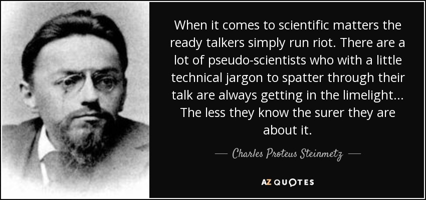 When it comes to scientific matters the ready talkers simply run riot. There are a lot of pseudo-scientists who with a little technical jargon to spatter through their talk are always getting in the limelight... The less they know the surer they are about it. - Charles Proteus Steinmetz