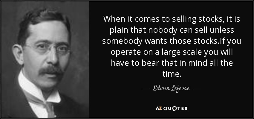 When it comes to selling stocks, it is plain that nobody can sell unless somebody wants those stocks.If you operate on a large scale you will have to bear that in mind all the time. - Edwin Lefevre