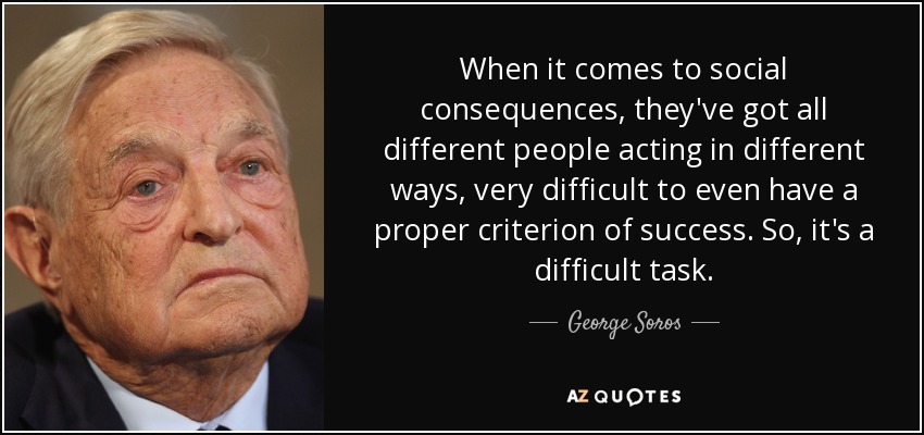 When it comes to social consequences, they've got all different people acting in different ways, very difficult to even have a proper criterion of success. So, it's a difficult task. - George Soros