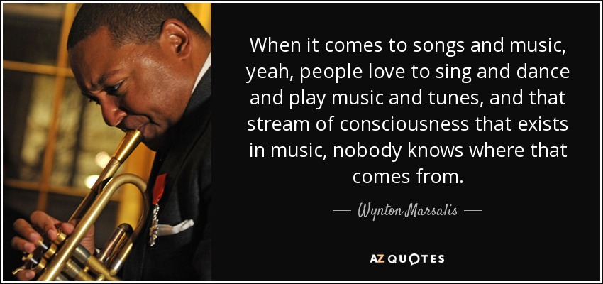 When it comes to songs and music, yeah, people love to sing and dance and play music and tunes, and that stream of consciousness that exists in music, nobody knows where that comes from. - Wynton Marsalis