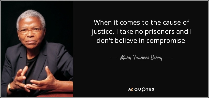 When it comes to the cause of justice, I take no prisoners and I don't believe in compromise. - Mary Frances Berry