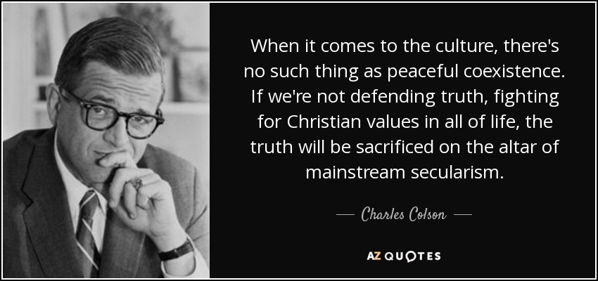 When it comes to the culture, there's no such thing as peaceful coexistence. If we're not defending truth, fighting for Christian values in all of life, the truth will be sacrificed on the altar of mainstream secularism. - Charles Colson