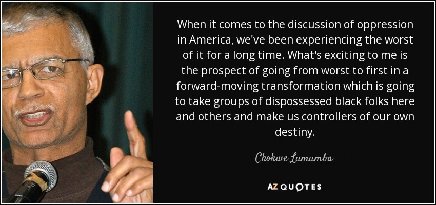 When it comes to the discussion of oppression in America, we've been experiencing the worst of it for a long time. What's exciting to me is the prospect of going from worst to first in a forward-moving transformation which is going to take groups of dispossessed black folks here and others and make us controllers of our own destiny. - Chokwe Lumumba