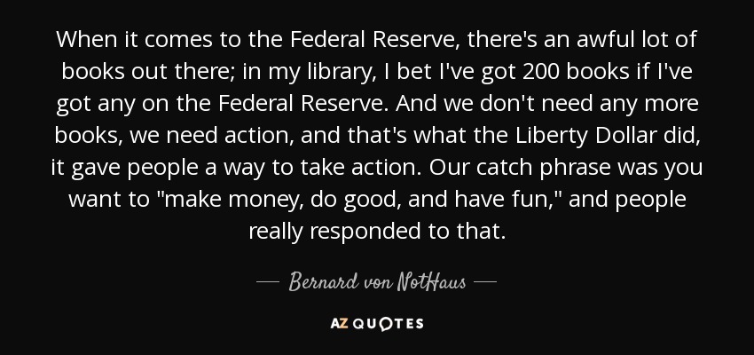 When it comes to the Federal Reserve, there's an awful lot of books out there; in my library, I bet I've got 200 books if I've got any on the Federal Reserve. And we don't need any more books, we need action, and that's what the Liberty Dollar did, it gave people a way to take action. Our catch phrase was you want to 