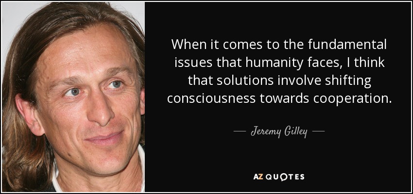When it comes to the fundamental issues that humanity faces, I think that solutions involve shifting consciousness towards cooperation. - Jeremy Gilley