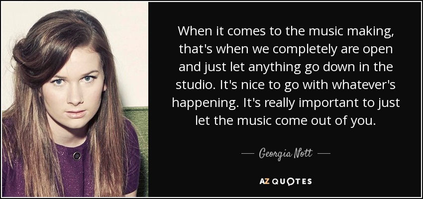 When it comes to the music making, that's when we completely are open and just let anything go down in the studio. It's nice to go with whatever's happening. It's really important to just let the music come out of you. - Georgia Nott