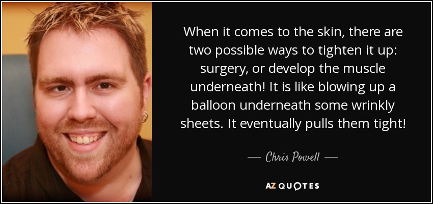 When it comes to the skin, there are two possible ways to tighten it up: surgery, or develop the muscle underneath! It is like blowing up a balloon underneath some wrinkly sheets. It eventually pulls them tight! - Chris Powell