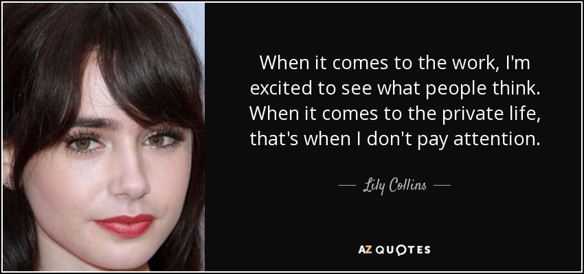 When it comes to the work, I'm excited to see what people think. When it comes to the private life, that's when I don't pay attention. - Lily Collins