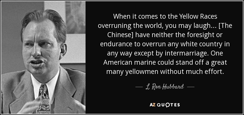 When it comes to the Yellow Races overruning the world, you may laugh ... [The Chinese] have neither the foresight or endurance to overrun any white country in any way except by intermarriage. One American marine could stand off a great many yellowmen without much effort. - L. Ron Hubbard