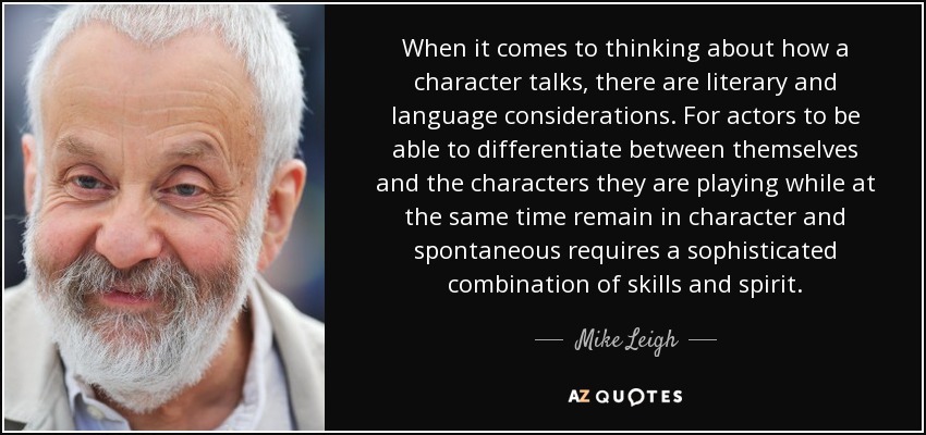 When it comes to thinking about how a character talks, there are literary and language considerations. For actors to be able to differentiate between themselves and the characters they are playing while at the same time remain in character and spontaneous requires a sophisticated combination of skills and spirit. - Mike Leigh