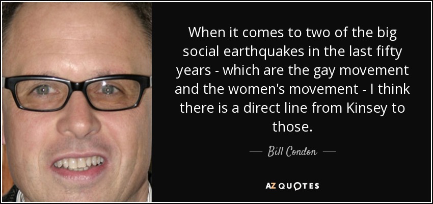 When it comes to two of the big social earthquakes in the last fifty years - which are the gay movement and the women's movement - I think there is a direct line from Kinsey to those. - Bill Condon