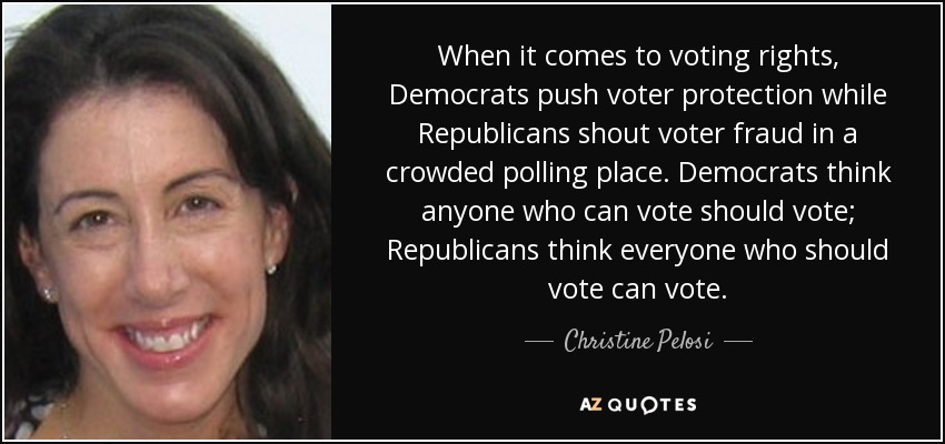 When it comes to voting rights, Democrats push voter protection while Republicans shout voter fraud in a crowded polling place. Democrats think anyone who can vote should vote; Republicans think everyone who should vote can vote. - Christine Pelosi