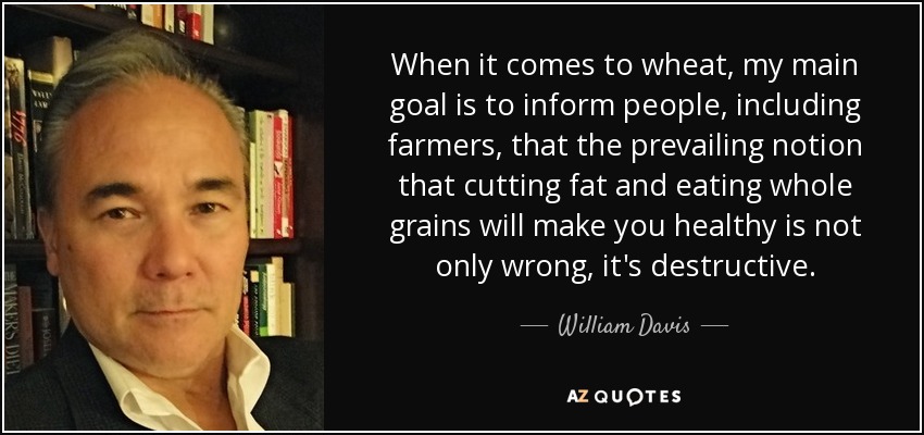 When it comes to wheat, my main goal is to inform people, including farmers, that the prevailing notion that cutting fat and eating whole grains will make you healthy is not only wrong, it's destructive. - William Davis