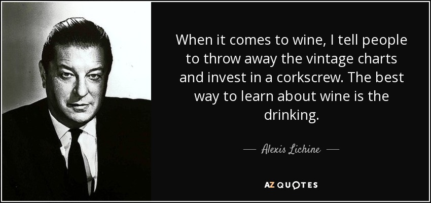 When it comes to wine, I tell people to throw away the vintage charts and invest in a corkscrew. The best way to learn about wine is the drinking. - Alexis Lichine