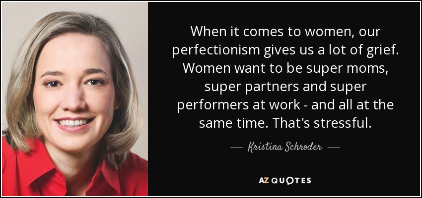 When it comes to women, our perfectionism gives us a lot of grief. Women want to be super moms, super partners and super performers at work - and all at the same time. That's stressful. - Kristina Schroder