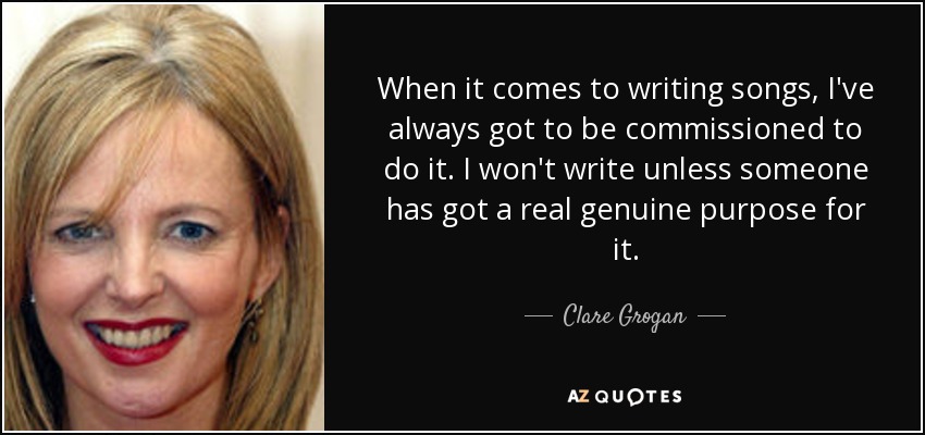 When it comes to writing songs, I've always got to be commissioned to do it. I won't write unless someone has got a real genuine purpose for it. - Clare Grogan