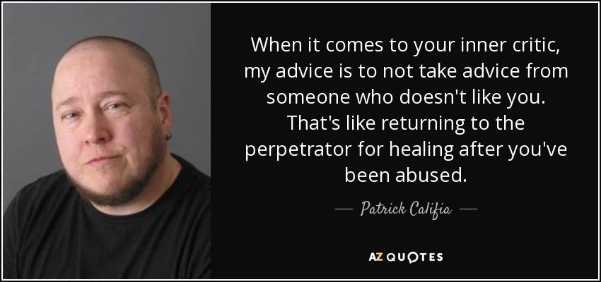 When it comes to your inner critic, my advice is to not take advice from someone who doesn't like you. That's like returning to the perpetrator for healing after you've been abused. - Patrick Califia
