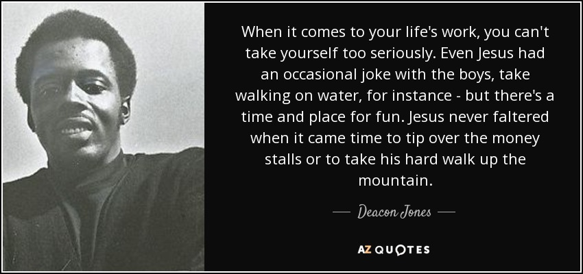 When it comes to your life's work, you can't take yourself too seriously. Even Jesus had an occasional joke with the boys, take walking on water, for instance - but there's a time and place for fun. Jesus never faltered when it came time to tip over the money stalls or to take his hard walk up the mountain. - Deacon Jones