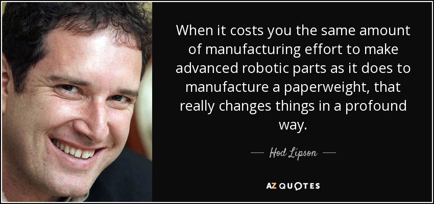 When it costs you the same amount of manufacturing effort to make advanced robotic parts as it does to manufacture a paperweight, that really changes things in a profound way. - Hod Lipson