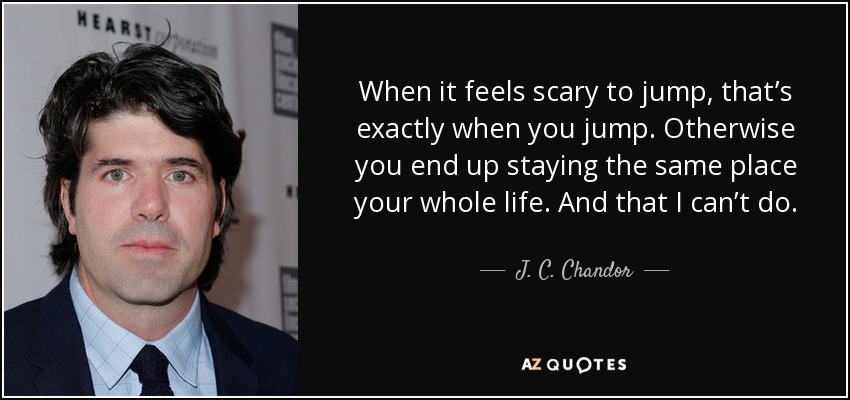 When it feels scary to jump, that’s exactly when you jump. Otherwise you end up staying the same place your whole life. And that I can’t do. - J. C. Chandor