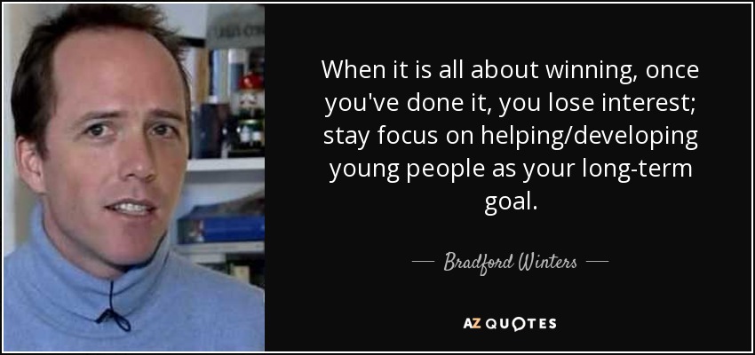 When it is all about winning, once you've done it, you lose interest; stay focus on helping/developing young people as your long-term goal. - Bradford Winters