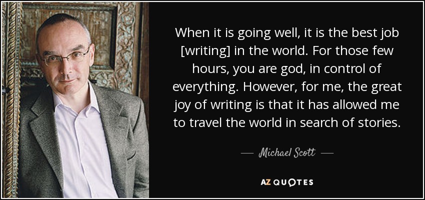 When it is going well, it is the best job [writing] in the world. For those few hours, you are god, in control of everything. However, for me, the great joy of writing is that it has allowed me to travel the world in search of stories. - Michael Scott