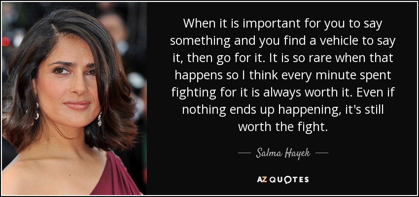 When it is important for you to say something and you find a vehicle to say it, then go for it. It is so rare when that happens so I think every minute spent fighting for it is always worth it. Even if nothing ends up happening, it's still worth the fight. - Salma Hayek