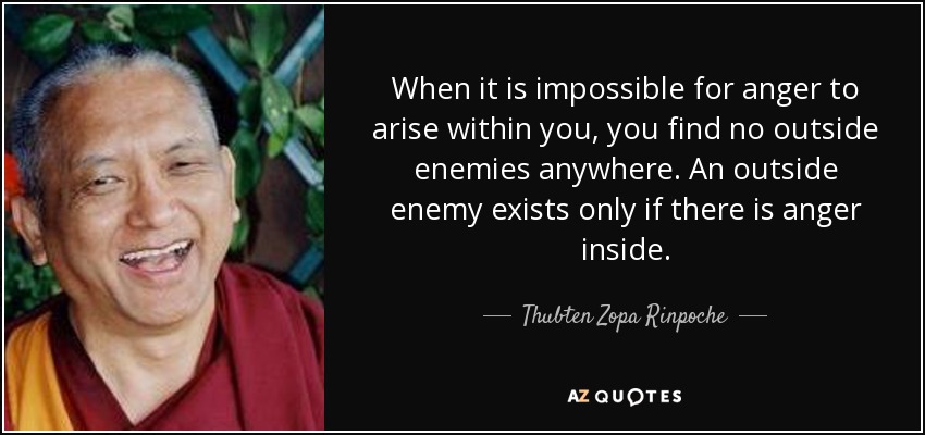 When it is impossible for anger to arise within you, you find no outside enemies anywhere. An outside enemy exists only if there is anger inside. - Thubten Zopa Rinpoche