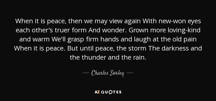 When it is peace, then we may view again With new-won eyes each other's truer form And wonder. Grown more loving-kind and warm We'll grasp firm hands and laugh at the old pain When it is peace. But until peace, the storm The darkness and the thunder and the rain. - Charles Sorley