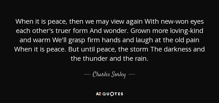 When it is peace, then we may view again With new-won eyes each other's truer form And wonder. Grown more loving-kind and warm We'll grasp firm hands and laugh at the old pain When it is peace. But until peace, the storm The darkness and the thunder and the rain. - Charles Sorley