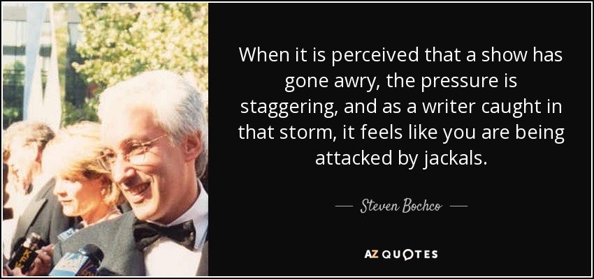 When it is perceived that a show has gone awry, the pressure is staggering, and as a writer caught in that storm, it feels like you are being attacked by jackals. - Steven Bochco