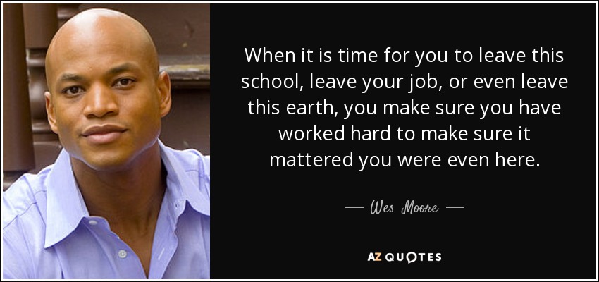 When it is time for you to leave this school, leave your job, or even leave this earth, you make sure you have worked hard to make sure it mattered you were even here. - Wes  Moore
