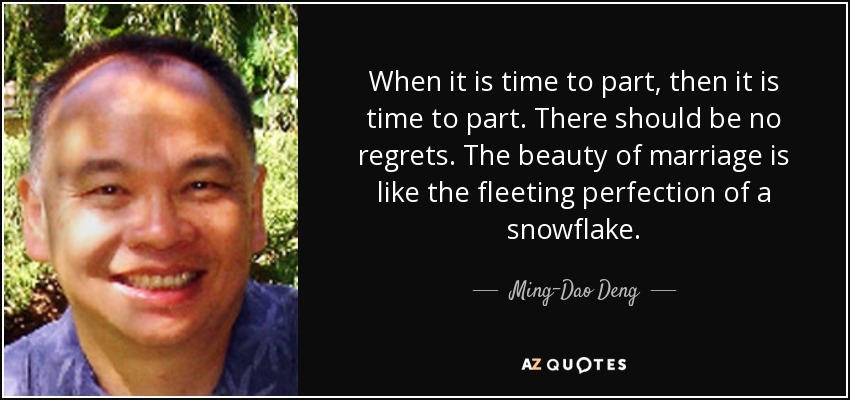 When it is time to part, then it is time to part. There should be no regrets. The beauty of marriage is like the fleeting perfection of a snowflake. - Ming-Dao Deng